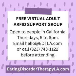 Free ARFID Adult Support Group for people in California [Image description: jpeg flyer advertising "Free Virtual Adult ARFID Support Group. Open to people in California, Thursdays, 5 to 6 pm. Email hello@EDTLA.com or call 323-743-1122 before attending. EatingDisorderTherapyLA.com"]