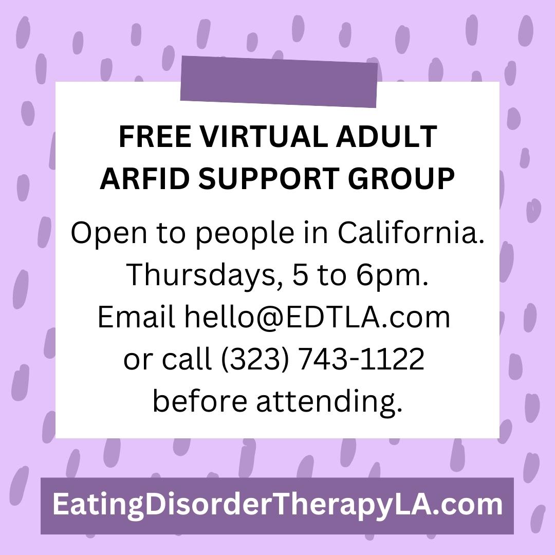 Free ARFID Adult Support Group for people in California [Image description: jpeg flyer advertising "Free Virtual Adult ARFID Support Group. Open to people in California, Thursdays, 5 to 6 pm. Email hello@EDTLA.com or call 323-743-1122 before attending. EatingDisorderTherapyLA.com"]