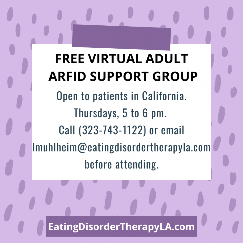 Free Virtual Adult ARFID Support Group Open to people in California, Thursdays 5 to 6 pm. Call 323-743-1122 or email lmuhlheim@eatingdisordertherapyla.com before attending