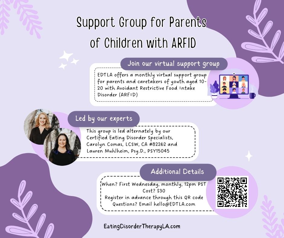Support Group for Parents of ARFID [image description: graphic with the text: "Join our virtual support group. EDTLA offers a monthly virtual support group for parents and caretakers of youth aged 10-20 with Avoidant Restrictive Food Intake Disorder (ARFID). Led by our experts therapists and certified eating disorder specialists. First Wednesday of the month, 12 pm pacific. Cost $30 Register on our website]