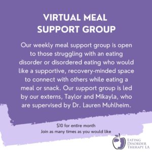 Meal Support Group for Eating Disorder Recovery Online in California through Eating Disorder Therapy LA. Led by our externs, supervised by Lauren Muhlheim, Psy.D., PSY15045. Meets weekly, $10 per month.