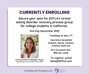 California Eating Disorder College Group [Image description: Image of Kristine Flanigan, Psy. D., group leader and text that says: Currently enrolling Secure your spot for EDTLA's virtual eating disorder recovery process group for college students in California. Starting September 2023. Tuesdays at 3 pm, PT Insurance Accepted: Anthe, Aetna, Carelon, Anthem Medi-Cal Out of pocket fee $60 per week. To register, email hello@EDTLA.com