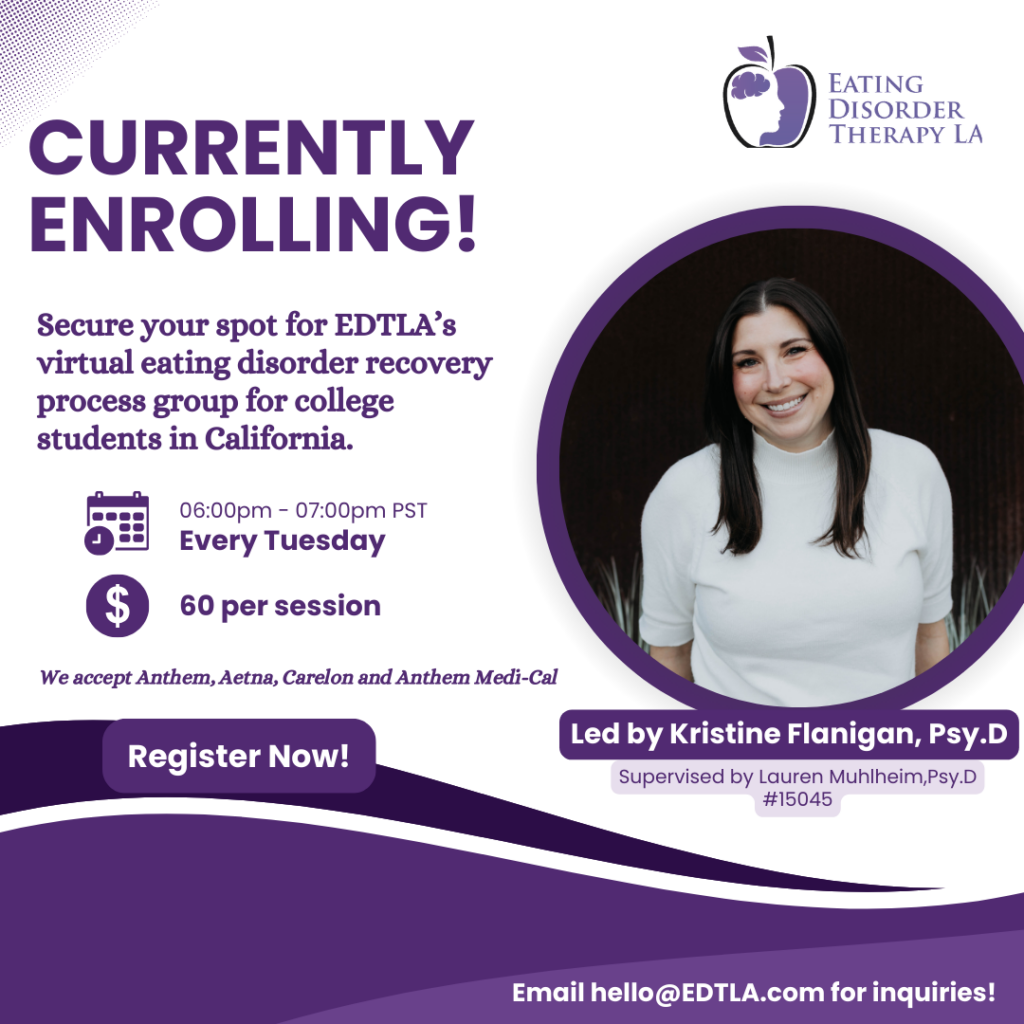 Eating Disorder College Process Group for college students in California [Image description: photo image of Kristine Flanigan and full details about the group: "Currently Enrolling! Secure your spot for EDTLA's virtual eating disorder recovery process group for college students in California. 6-7 pm every Tuesday, $60 per session. We accept Anthem, Aetna, Carelon, and Anthem Medi-Cal. Led by Kristine Flanigan, Psy.D., Supervised by Lauren Muhlheim, Psy.D. PSY15045 Register now Email hello@EDTLA.com for inquiries"]