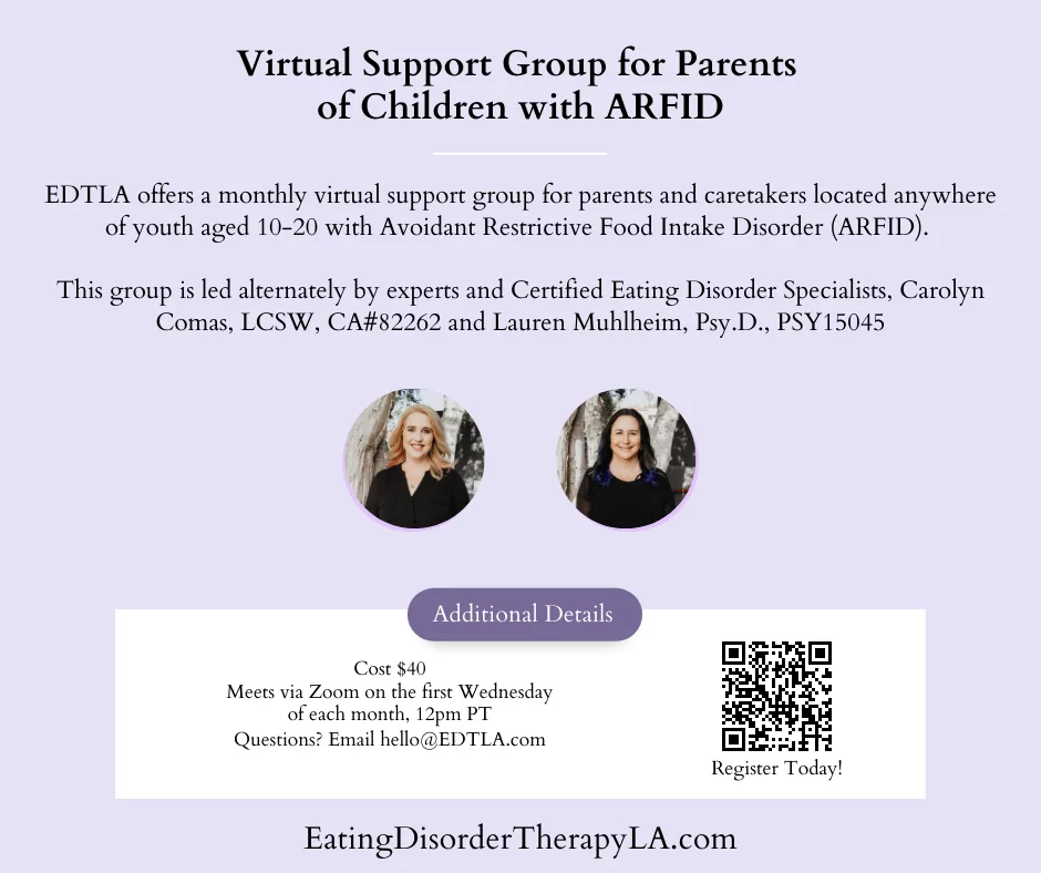 Support Group for Parents of Children with ARFID [image description: graphic with the text: "Virtual support group for parents of children with ARFID. EDTLA offers a monthly virtual support group for parents and caretakers located anywhere of youth aged 10-20 with Avoidant Restrictive Food Intake Disorder (ARFID). This is led alternately by our experts and certified eating disorder specialists, Carolyn Comas, LCSW and Lauren Muhlheim, Psy.D.) . First Wednesday of the month, 12 pm pacific. Cost $40 Register on our website]
