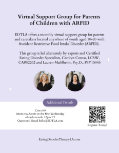 Support Group for Parents of Children with ARFID [image description: graphic with the text: "Virtual support group for parents of children with ARFID. EDTLA offers a monthly virtual support group for parents and caretakers located anywhere of youth aged 10-20 with Avoidant Restrictive Food Intake Disorder (ARFID). This is led alternately by our experts and certified eating disorder specialists, Carolyn Comas, LCSW and Lauren Muhlheim, Psy.D.) . First Wednesday of the month, 12 pm pacific. Cost $40 Register on our website]