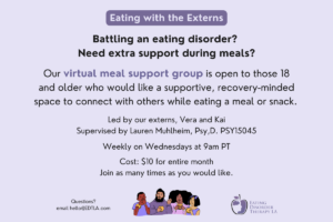 Eating with the Externs | Battling an eating disorder? Need extra support during meals? Our virtual meal support group is open to those 18 and older who would like a supportive, recovery-minded space to connect with others while eating a meal or snack. Led by our externs, Vera and Kai Supervised by Lauren Muhlheim, Psy,D. PSY15045 Weekly on Wednesdays at 9am PT Cost: $10 for entire month Join as many times as you would like. | Questions? Email hello@edtla.com