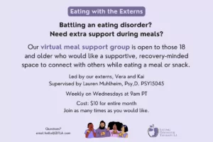 Eating with the Externs | Battling an eating disorder? Need extra support during meals? Our virtual meal support group is open to those 18 and older who would like a supportive, recovery-minded space to connect with others while eating a meal or snack. Led by our externs, Vera and Kai Supervised by Lauren Muhlheim, Psy,D. PSY15045 Weekly on Wednesdays at 9am PT Cost: $10 for entire month Join as many times as you would like. | Questions? Email hello@edtla.com