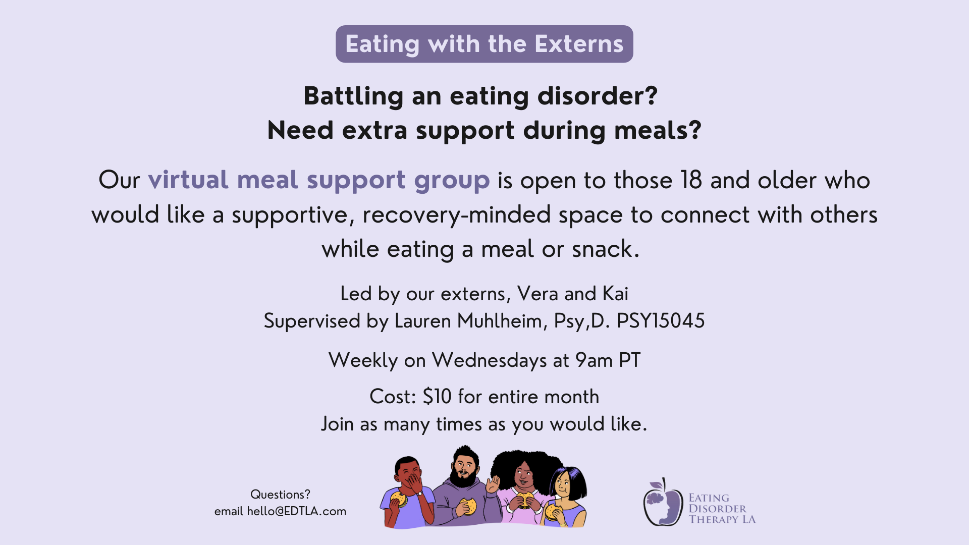 Battling an eating disorder? Need extra support during meals? Our virtual meal support group is open to those 18 and older who would like a supportive, recovery-minded space to connect with others while eating a meal or snack. Led by our externs, Vera and Kai Supervised by Lauren Muhlheim, Psy,D. PSY15045 Weekly on Wednesdays at 9am PT Cost: $10 for entire month Join as many times as you would like. Questions? Email hello@edtla.com.