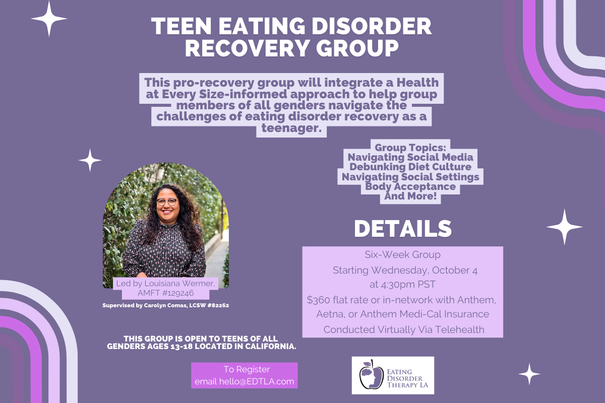 Teen Eating Disorder Recovery Group | This pro-recovery group will integrate a Health at Every Size-informed approach to help group members of all genders navigate the challenges of eating disorder recovery as a teenager. | Group Topics: Navigating Social Media Debunking Diet Culture Navigating Social Settings Body Acceptance And More! | details: Six-Week Group Starting Wednesday, October 4 at 4:30pm PT $360 flat rate or in-network with Anthem, Aetna, or Anthem Medi-Cal Insurance Conducted Virtually Via Telehealth This group is open to teens of all genders ages 13-18 located in California. | Led by Louisiana Wermer, AMFT #129246, Supervised by Carolyn Comas, LCSW #82262