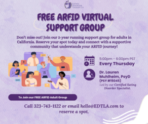Free ARFID Virtual Support Group [Image description: Text that reads: Free ARFID Virtual Support Group Don't miss out! Join our 2-year-running support group for adults in California. Reserve your spot today and connect with a supportive community that understands your ARFID journey! Every Thursday, 5-6 pm PST. Led by Dr. Lauren Muhlheim, Psy.D. PSY15045, Certified Eating Disorder Specialist. Call 323-743-1122 or email Hello@EDTLA.com to reserve a spot]